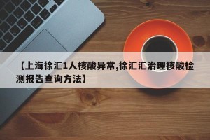 【上海徐汇1人核酸异常,徐汇汇治理核酸检测报告查询方法】