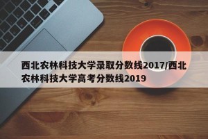 西北农林科技大学录取分数线2017/西北农林科技大学高考分数线2019