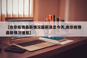 【南京疫情最新情况最新消息今天,南京疫情最新情况播报】