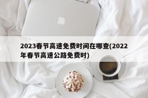 2023春节高速免费时间在哪查(2022年春节高速公路免费时)