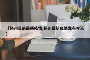 【扬州目前最新疫情,扬州最新疫情发布今天】