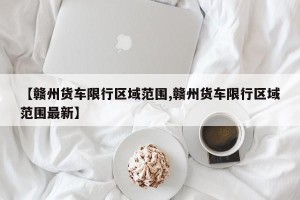【赣州货车限行区域范围,赣州货车限行区域范围最新】