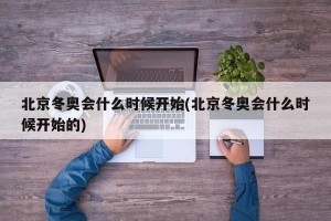 北京冬奥会什么时候开始(北京冬奥会什么时候开始的)