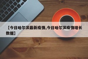 【今日哈尔滨最新疫情,今日哈尔滨疫情增长数据】