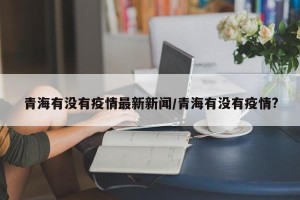 青海有没有疫情最新新闻/青海有没有疫情?
