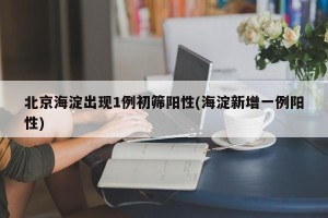 北京海淀出现1例初筛阳性(海淀新增一例阳性)