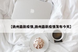【扬州最新疫情,扬州最新疫情发布今天】