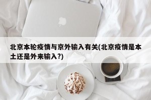 北京本轮疫情与京外输入有关(北京疫情是本土还是外来输入?)