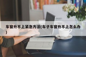 车窗升不上紧急方法(车子车窗升不上怎么办)