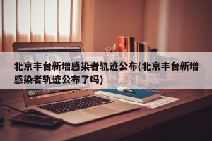 北京丰台新增感染者轨迹公布(北京丰台新增感染者轨迹公布了吗)