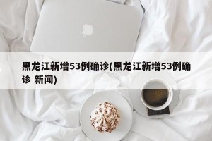 黑龙江新增53例确诊(黑龙江新增53例确诊 新闻)