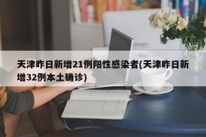 天津昨日新增21例阳性感染者(天津昨日新增32例本土确诊)