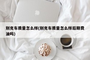 别克车质量怎么样(别克车质量怎么样后期费油吗)