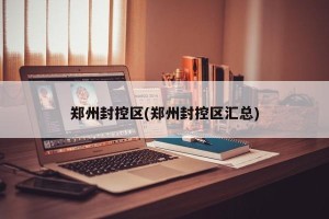 郑州封控区(郑州封控区汇总)