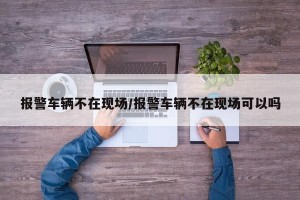 报警车辆不在现场/报警车辆不在现场可以吗