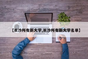 【长沙所有新大学,长沙所有新大学名单】
