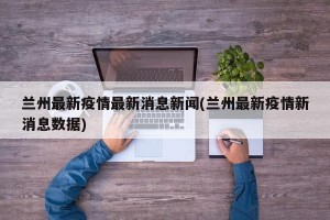 兰州最新疫情最新消息新闻(兰州最新疫情新消息数据)