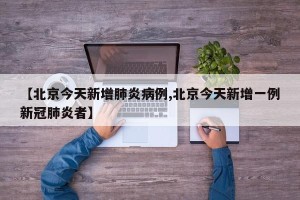 【北京今天新增肺炎病例,北京今天新增一例新冠肺炎者】