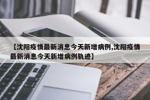 【沈阳疫情最新消息今天新增病例,沈阳疫情最新消息今天新增病例轨迹】