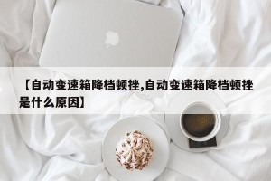 【自动变速箱降档顿挫,自动变速箱降档顿挫是什么原因】