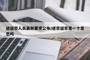 进返京人员最新要求公布/进京返京是一个意思吗