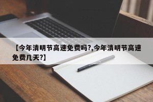 【今年清明节高速免费吗?,今年清明节高速免费几天?】