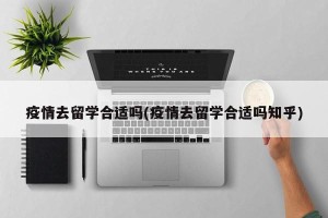 疫情去留学合适吗(疫情去留学合适吗知乎)