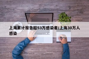 上海累计报告超53万感染者/上海30万人感染