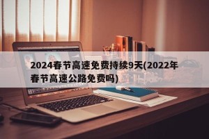 2024春节高速免费持续9天(2022年春节高速公路免费吗)