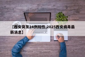 【西安突发24例阳性,2025西安病毒最新消息】