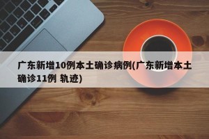 广东新增10例本土确诊病例(广东新增本土确诊11例 轨迹)