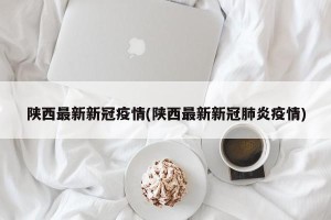 陕西最新新冠疫情(陕西最新新冠肺炎疫情)