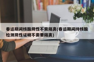 春运期间核酸阴性不需隔离(春运期间持核酸检测阴性证明不需要隔离)