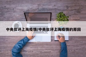 中央批评上海疫情/中央批评上海疫情的原因