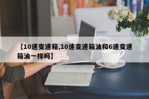 【10速变速箱,10速变速箱油和6速变速箱油一样吗】