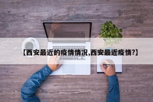 【西安最近的疫情情况,西安最近疫情?】