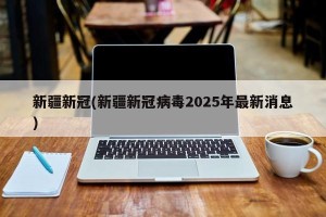 新疆新冠(新疆新冠病毒2025年最新消息)