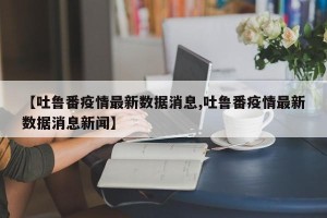 【吐鲁番疫情最新数据消息,吐鲁番疫情最新数据消息新闻】