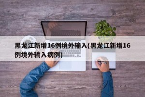 黑龙江新增16例境外输入(黑龙江新增16例境外输入病例)