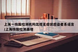 上海一核酸检测机构出现无症状感染者系谣言/上海核酸检测暴增