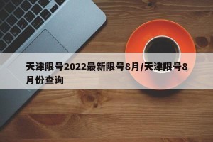 天津限号2022最新限号8月/天津限号8月份查询