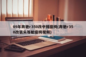 09年奔驰r350改中排座椅(奔驰r350改装头等舱座椅视频)