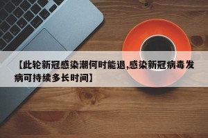 【此轮新冠感染潮何时能退,感染新冠病毒发病可持续多长时间】