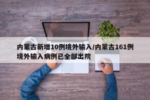 内蒙古新增10例境外输入/内蒙古161例境外输入病例已全部出院