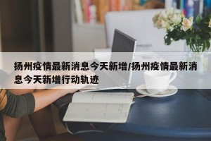 扬州疫情最新消息今天新增/扬州疫情最新消息今天新增行动轨迹