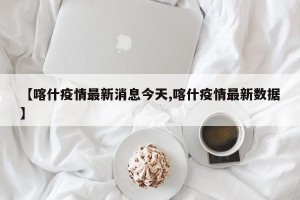 【喀什疫情最新消息今天,喀什疫情最新数据】