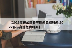 【2023高速公路春节期间免费时间,2022春节高速免费时间】